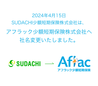 2024年4月15日 SUDACHI少額短期保険株式会社は、アフラック少額短期保険株式会社へ社名変更いたしました。